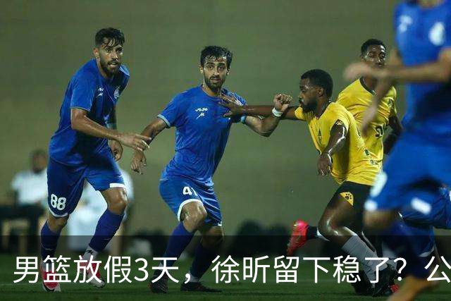 男篮放假3天，徐昕留下稳了？公开表态，郭士强欣慰，杜锋尴尬