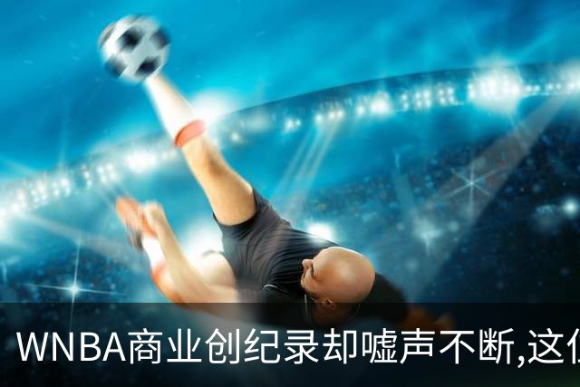 WNBA商业创纪录却嘘声不断,这位掌门人做对了什么又做错了什么？